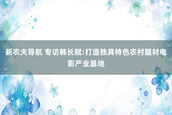 新农夫导航 专访韩长赋:打造独具特色农村题材电影产业基地