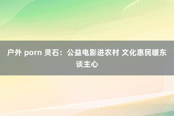 户外 porn 灵石：公益电影进农村 文化惠民暖东谈主心