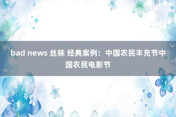 bad news 丝袜 经典案例：中国农民丰充节中国农民电影节