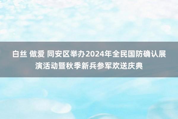 白丝 做爱 同安区举办2024年全民国防确认展演活动暨秋季新兵参军欢送庆典