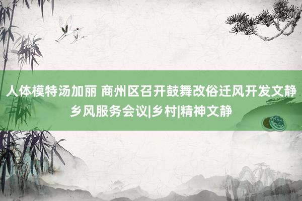 人体模特汤加丽 商州区召开鼓舞改俗迁风开发文静乡风服务会议|乡村|精神文静