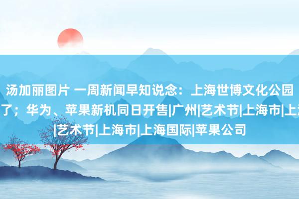 汤加丽图片 一周新闻早知说念：上海世博文化公园双子山终于能爬了；华为、苹果新机同日开售|广州|艺术节|上海市|上海国际|苹果公司