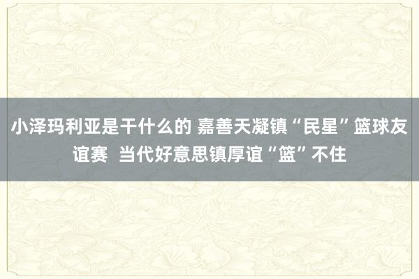 小泽玛利亚是干什么的 嘉善天凝镇“民星”篮球友谊赛  当代好意思镇厚谊“篮”不住