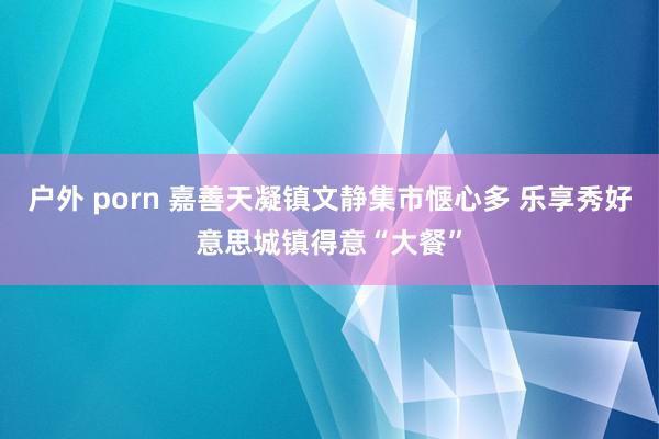 户外 porn 嘉善天凝镇文静集市惬心多 乐享秀好意思城镇得意“大餐”