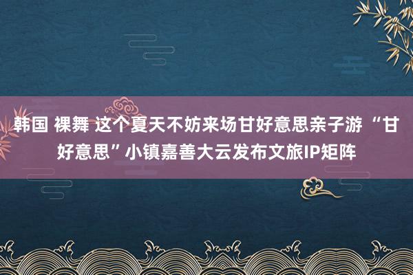 韩国 裸舞 这个夏天不妨来场甘好意思亲子游 “甘好意思”小镇嘉善大云发布文旅IP矩阵