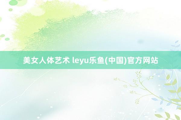 美女人体艺术 leyu乐鱼(中国)官方网站