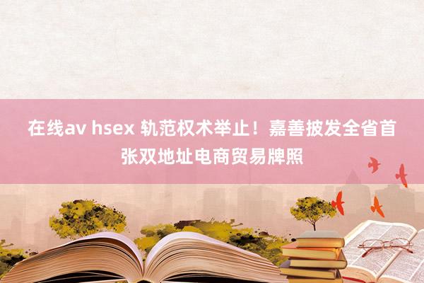 在线av hsex 轨范权术举止！嘉善披发全省首张双地址电商贸易牌照