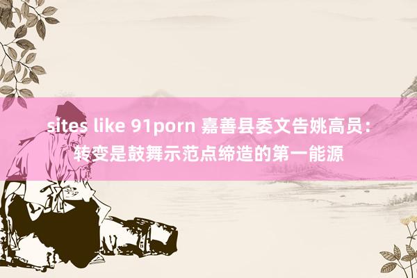 sites like 91porn 嘉善县委文告姚高员：转变是鼓舞示范点缔造的第一能源