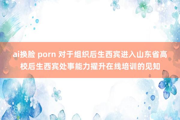 ai换脸 porn 对于组织后生西宾进入山东省高校后生西宾处事能力擢升在线培训的见知