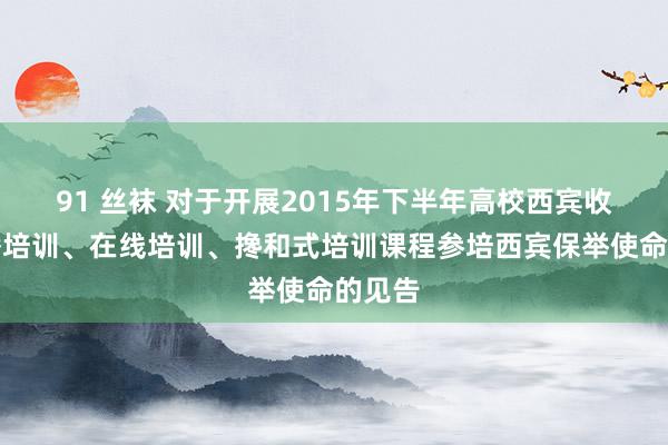 91 丝袜 对于开展2015年下半年高校西宾收集直播培训、在线培训、搀和式培训课程参培西宾保举使命的见告