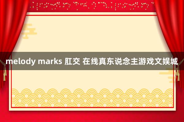 melody marks 肛交 在线真东说念主游戏文娱城