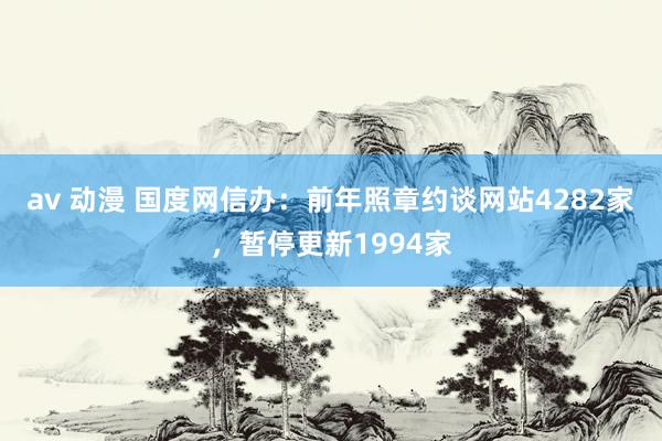 av 动漫 国度网信办：前年照章约谈网站4282家，暂停更新1994家