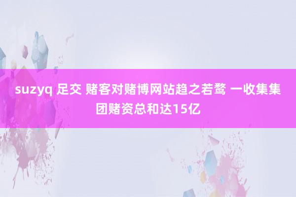 suzyq 足交 赌客对赌博网站趋之若鹜 一收集集团赌资总和达15亿