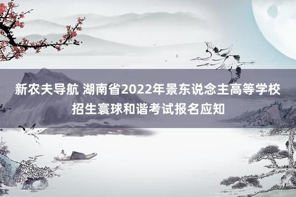 新农夫导航 湖南省2022年景东说念主高等学校招生寰球和谐考试报名应知