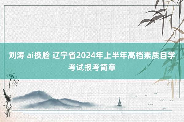 刘涛 ai换脸 辽宁省2024年上半年高档素质自学考试报考简章