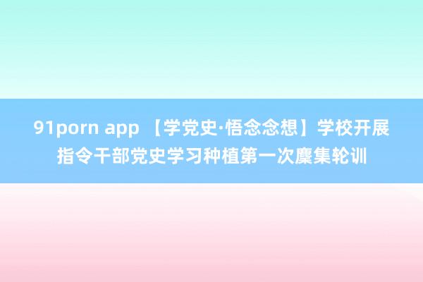 91porn app 【学党史·悟念念想】学校开展指令干部党史学习种植第一次麇集轮训