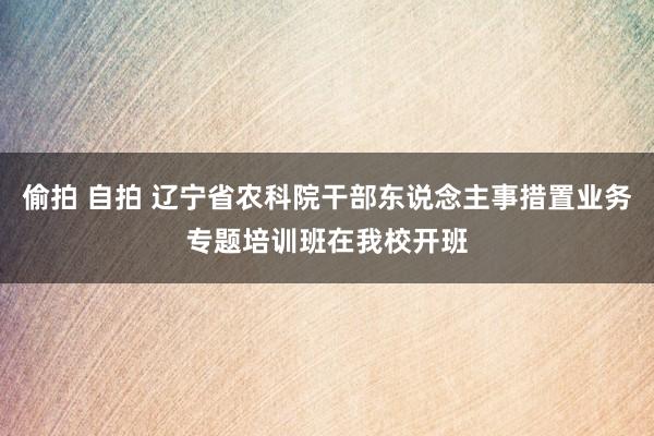 偷拍 自拍 辽宁省农科院干部东说念主事措置业务专题培训班在我校开班