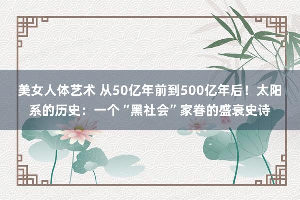 美女人体艺术 从50亿年前到500亿年后！太阳系的历史：一个“黑社会”家眷的盛衰史诗