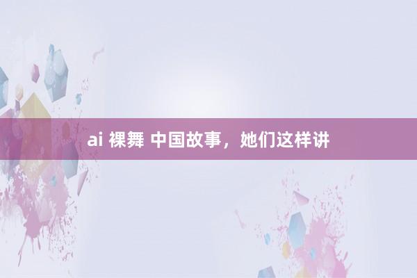 ai 裸舞 中国故事，她们这样讲