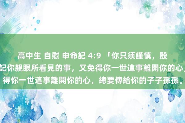 高中生 自慰 申命記 4:9 「你只须謹慎，殷勤保守你的心靈，免得忘記你親眼所看見的事，又免得你一世這事離開你的心，總要傳給你的子子孫孫。