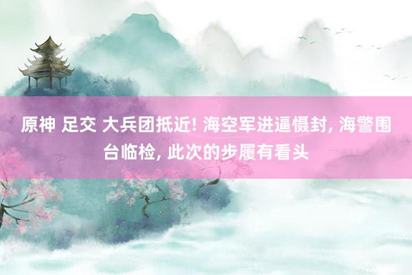 原神 足交 大兵团抵近! 海空军进逼慑封, 海警围台临检, 此次的步履有看头