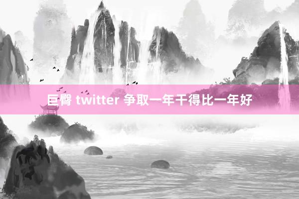巨臀 twitter 争取一年干得比一年好